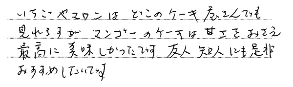 いちごやマロンはどこのケーキ屋さんでも
見れますがマンゴーのケーキは甘さをおさえ
最高に美味しかったです。友人知人にも是非
おすすめしたいです。