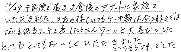 10/29午前便で届き夕食後のデザートに家族でいただきました。
3才の孫（いつもケーキ類は余り好きではない子供）もケーキを出したとたん“ワー”と大喜びでした。
とってもとってもおいしくいただきました。
ごちそう様でした。