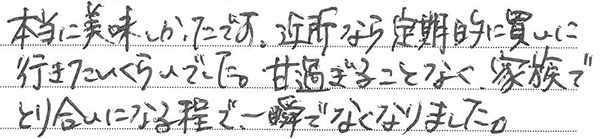 本当に美味しかったです。
近所なら定期的に買いに行きたいくらいでした。
甘過ぎることなく、家族でとり合いになる程で、一瞬でなくなりました。
