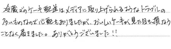 冷蔵でのケーキ配送はメディアに取り上げられるようなトラブルの多いものなので心配もありましたが、おいしいケーキが見た目も損なうことなく届きました。ありがとうございました！！