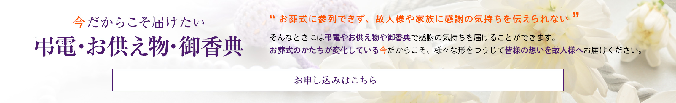 今だからこそ届けたい弔電・お供え物　お葬式に参列できず、故人様やご家族に感謝の気持ちを伝えられない　そんなときには弔電やお供え物で感謝の気持ちを届けることができます。 お葬式のかたちが変化している今だからこそ、弔電やお供え物で皆様の想いを故人様へお届けください。　お申し込みはこちら