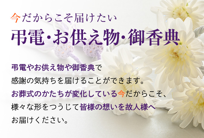 今だからこそ届けたい弔電・お供え物　お葬式に参列できず、故人様やご家族に感謝の気持ちを伝えられない　そんなときには弔電やお供え物で感謝の気持ちを届けることができます。 お葬式のかたちが変化している今だからこそ、弔電やお供え物で皆様の想いを故人様へお届けください。　お申し込みはこちら